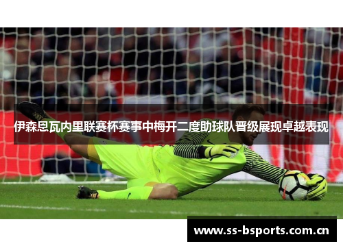 伊森恩瓦内里联赛杯赛事中梅开二度助球队晋级展现卓越表现